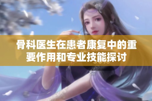骨科医生在患者康复中的重要作用和专业技能探讨
