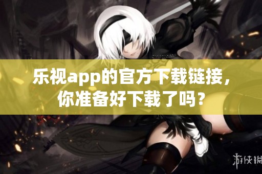乐视app的官方下载链接，你准备好下载了吗？