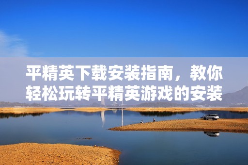 平精英下载安装指南，教你轻松玩转平精英游戏的安装过程