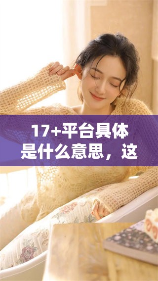 17+平台具体是什么意思，这里将为你详细解析和介绍一下相关内容