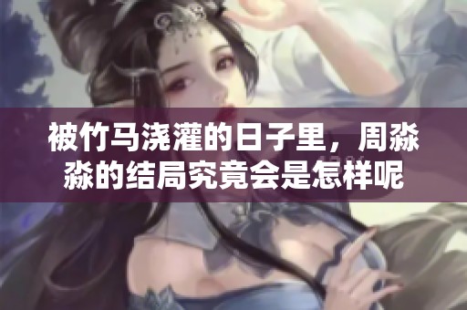 被竹马浇灌的日子里，周淼淼的结局究竟会是怎样呢