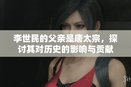 李世民的父亲是唐太宗，探讨其对历史的影响与贡献