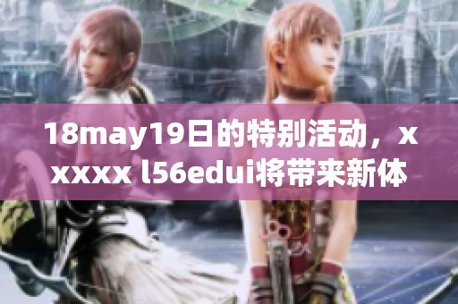 18may19日的特别活动，xxxxx l56edui将带来新体验与惊喜！