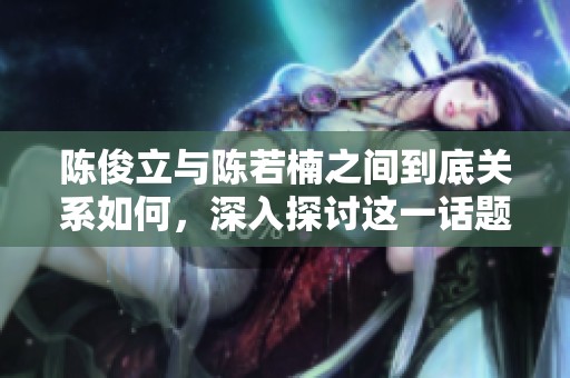 陈俊立与陈若楠之间到底关系如何，深入探讨这一话题