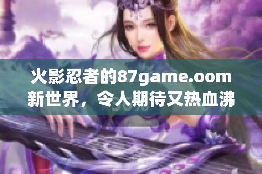 火影忍者的87game.oom新世界，令人期待又热血沸腾的游戏体验来了