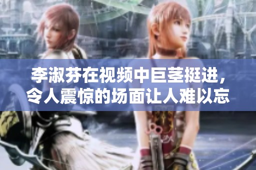 李淑芬在视频中巨茎挺进，令人震惊的场面让人难以忘怀