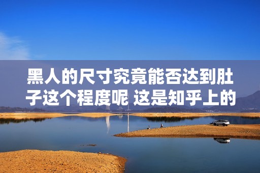 黑人的尺寸究竟能否达到肚子这个程度呢 这是知乎上的一个有趣话题