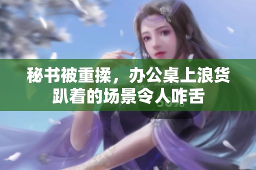 秘书被重揉，办公桌上浪货趴着的场景令人咋舌