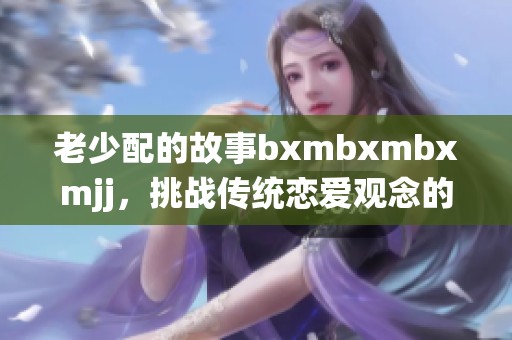 老少配的故事bxmbxmbxmjj，挑战传统恋爱观念的引发热议