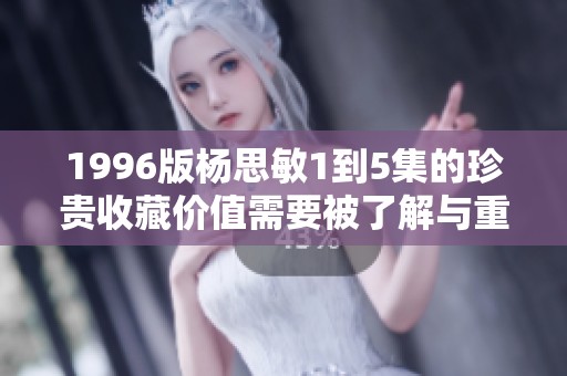 1996版杨思敏1到5集的珍贵收藏价值需要被了解与重视