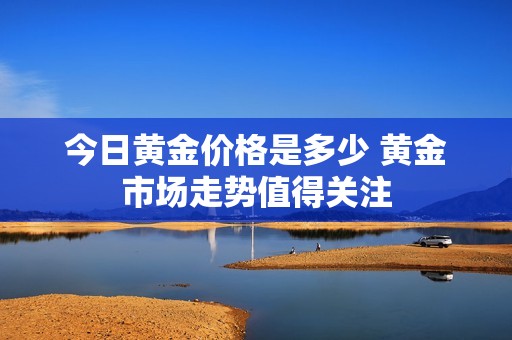 今日黄金价格是多少 黄金市场走势值得关注