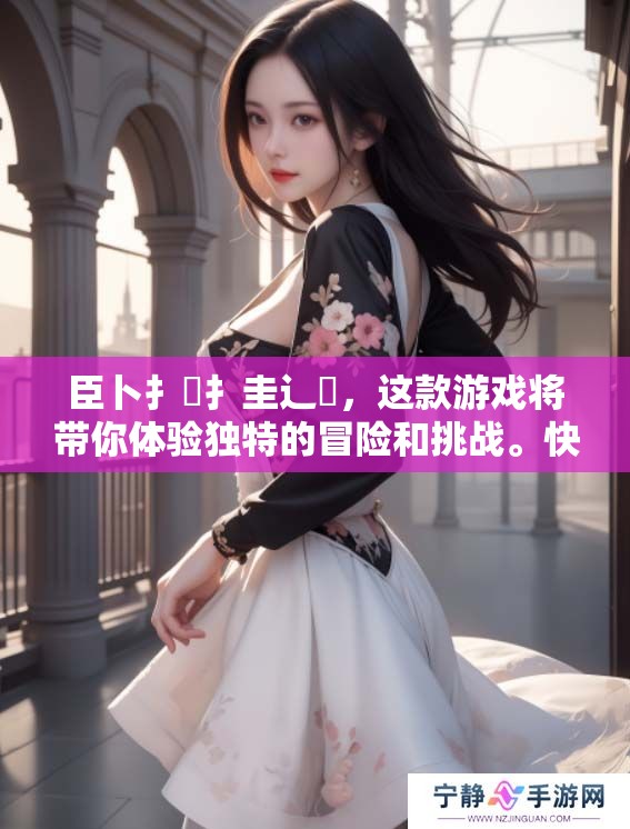 臣卜扌喿扌圭辶畐，这款游戏将带你体验独特的冒险和挑战。快来一同探索这个精彩世界吧！