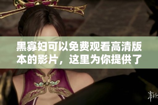 黑寡妇可以免费观看高清版本的影片，这里为你提供了详细的信息与资源。