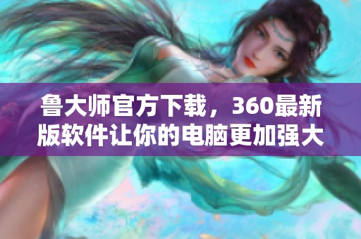 鲁大师官方下载，360最新版软件让你的电脑更加强大助力提升性能