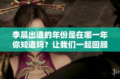 李晨出道的年份是在哪一年你知道吗？让我们一起回顾他的演艺历程。