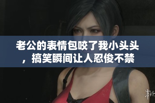老公的表情包咬了我小头头，搞笑瞬间让人忍俊不禁