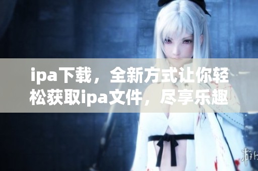 ipa下载，全新方式让你轻松获取ipa文件，尽享乐趣与便利