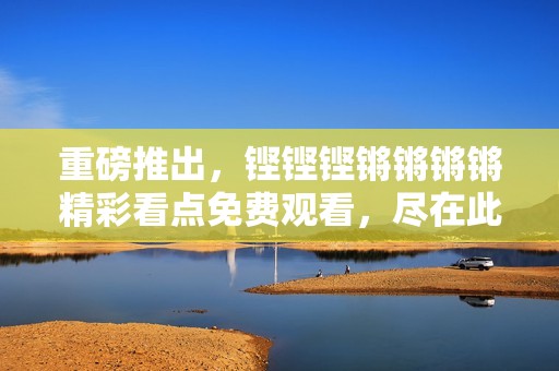 重磅推出，铿铿铿锵锵锵锵精彩看点免费观看，尽在此刻！