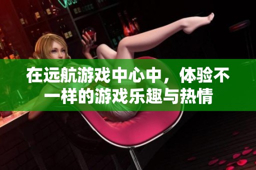 在远航游戏中心中，体验不一样的游戏乐趣与热情