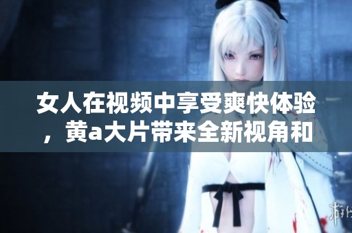 女人在视频中享受爽快体验，黄a大片带来全新视角和惊喜感受。