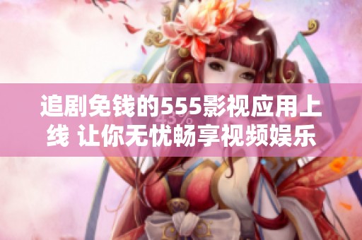 追剧免钱的555影视应用上线 让你无忧畅享视频娱乐新体验