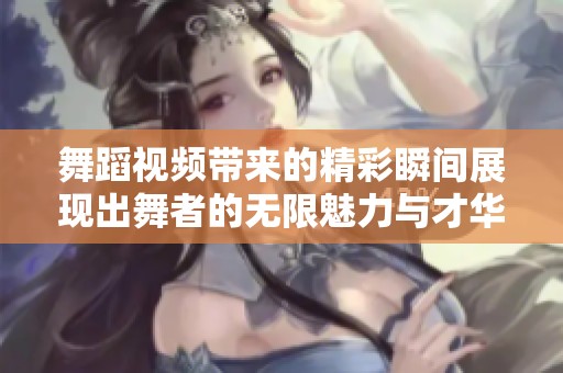 舞蹈视频带来的精彩瞬间展现出舞者的无限魅力与才华