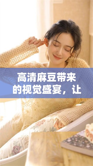 高清麻豆带来的视觉盛宴，让你尽情享受美好时光