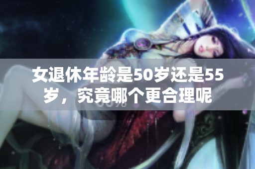 女退休年龄是50岁还是55岁，究竟哪个更合理呢