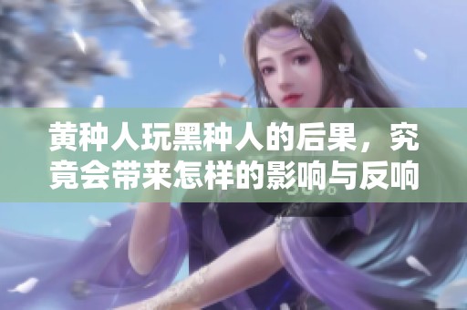黄种人玩黑种人的后果，究竟会带来怎样的影响与反响呢