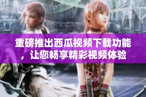 重磅推出西瓜视频下载功能，让您畅享精彩视频体验
