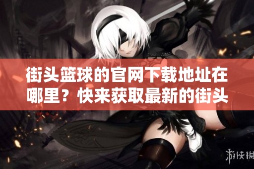 街头篮球的官网下载地址在哪里？快来获取最新的街头篮球游戏！