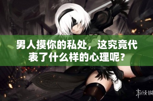 男人摸你的私处，这究竟代表了什么样的心理呢？