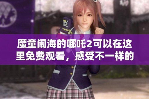 魔童闹海的哪吒2可以在这里免费观看，感受不一样的精彩体验