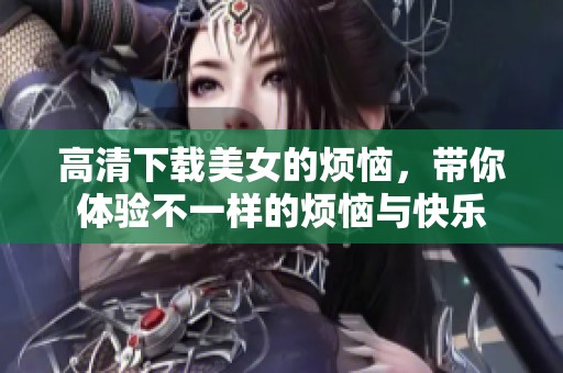 高清下载美女的烦恼，带你体验不一样的烦恼与快乐