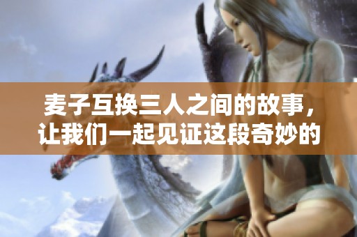 麦子互换三人之间的故事，让我们一起见证这段奇妙的经历