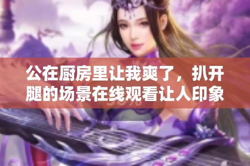 公在厨房里让我爽了，扒开腿的场景在线观看让人印象深刻。