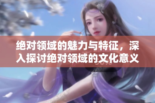绝对领域的魅力与特征，深入探讨绝对领域的文化意义与表现形式