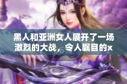 黑人和亚洲女人展开了一场激烈的大战，令人瞩目的xxx事件再度引发关注