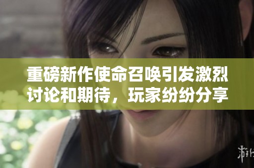 重磅新作使命召唤引发激烈讨论和期待，玩家纷纷分享游戏体验与看法