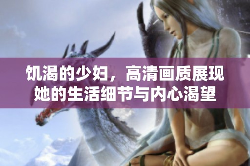 饥渴的少妇，高清画质展现她的生活细节与内心渴望