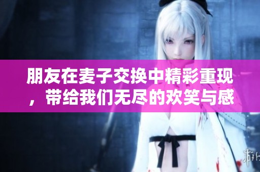 朋友在麦子交换中精彩重现，带给我们无尽的欢笑与感动