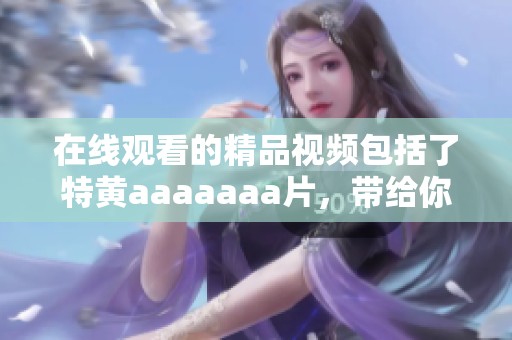 在线观看的精品视频包括了特黄aaaaaa**，带给你前所未有的观看体验。