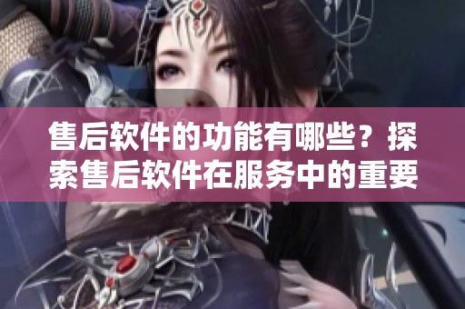 售后软件的功能有哪些？探索售后软件在服务中的重要作用与应用。
