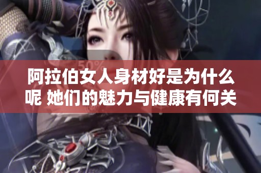 阿拉伯女人身材好是为什么呢 她们的魅力与健康有何关系