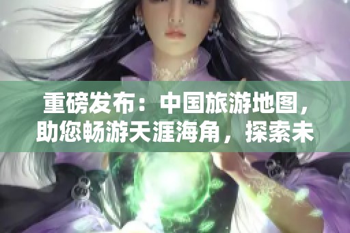 重磅发布：中国旅游地图，助您畅游天涯海角，探索未知的美丽风景！