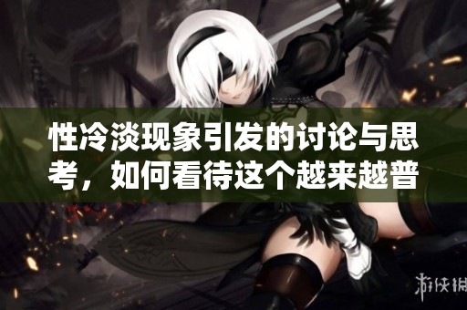 性冷淡现象引发的讨论与思考，如何看待这个越来越普遍的社会问题