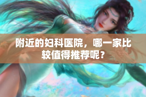 附近的妇科医院，哪一家比较值得推荐呢？