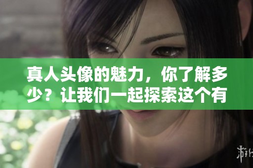 真人头像的魅力，你了解多少？让我们一起探索这个有趣的话题吧！