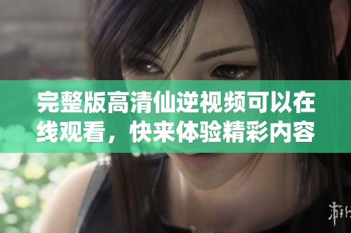 完整版高清仙逆视频可以在线观看，快来体验精彩内容吧！