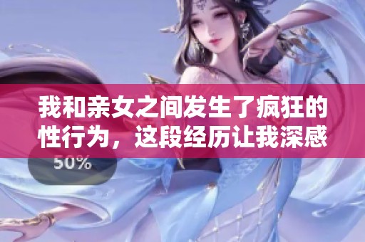 我和亲女之间发生了疯狂的性行为，这段经历让我深感震撼